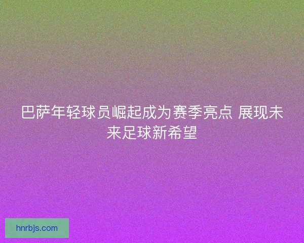巴萨年轻球员崛起成为赛季亮点 展现未来足球新希望
