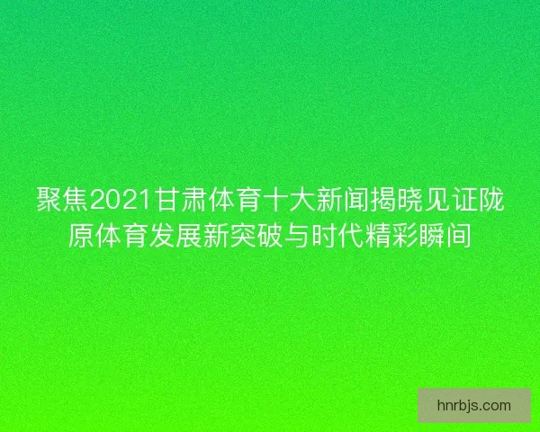 聚焦2021甘肃体育十大新闻揭晓见证陇原体育发展新突破与时代精彩瞬间