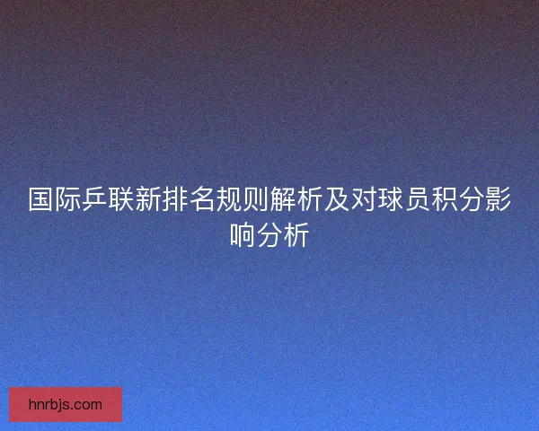 国际乒联新排名规则解析及对球员积分影响分析 国际乒联新排名规则解析及对球员积分影响分析