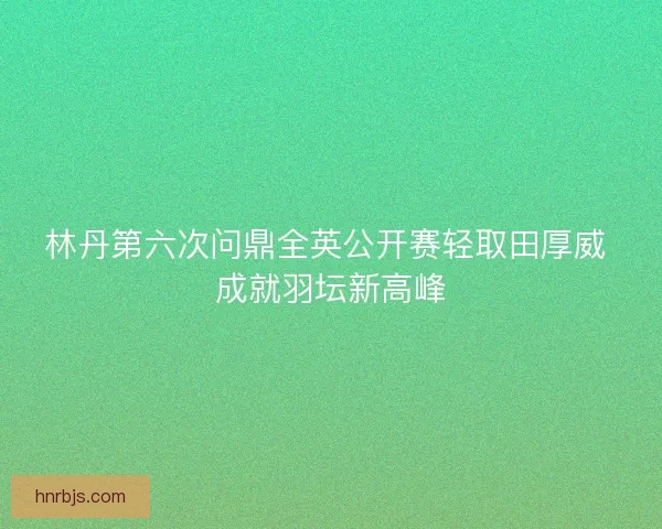 林丹第六次问鼎全英公开赛轻取田厚威 成就羽坛新高峰 林丹第六次问鼎全英公开赛轻取田厚威 成就羽坛新高峰