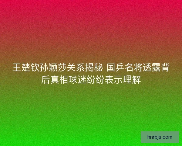 王楚钦孙颖莎关系揭秘 国乒名将透露背后真相球迷纷纷表示理解 王楚钦孙颖莎关系揭秘 国乒名将透露背后真相球迷纷纷表示理解