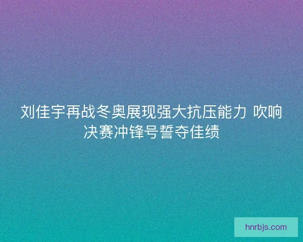 刘佳宇再战冬奥展现强大抗压能力 吹响决赛冲锋号誓夺佳绩