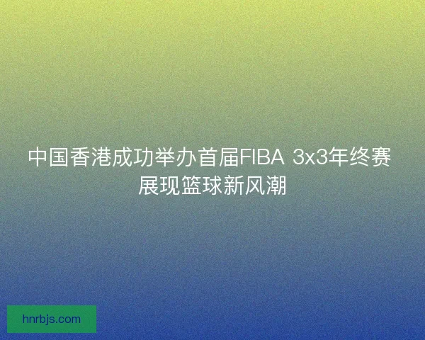 中国香港成功举办首届FIBA 3x3年终赛 展现篮球新风潮