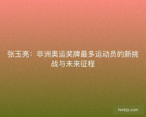 张玉亮:非洲奥运奖牌最多运动员的新挑战与未来征程 张玉亮:非洲奥运奖牌最多运动员的新挑战与未来征程
