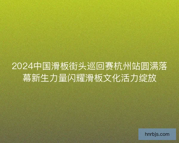 2024中国滑板街头巡回赛杭州站圆满落幕新生力量闪耀滑板文化活力绽放