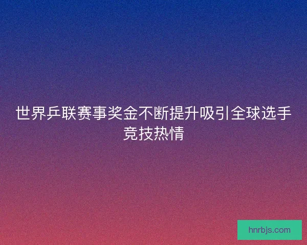 世界乒联赛事奖金不断提升吸引全球选手竞技热情