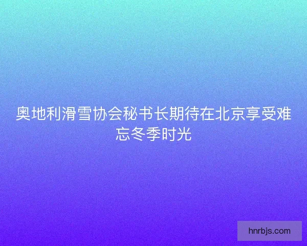 奥地利滑雪协会秘书长期待在北京享受难忘冬季时光