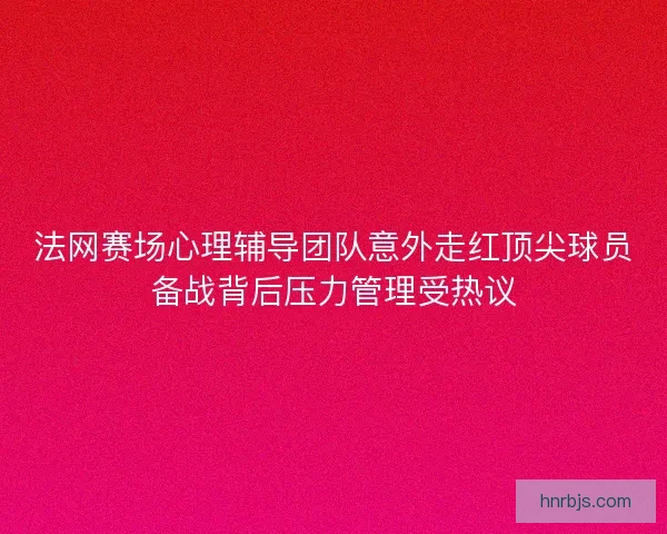 法网赛场心理辅导团队意外走红顶尖球员备战背后压力管理受热议