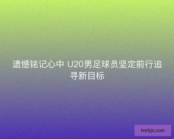 遗憾铭记心中 U20男足球员坚定前行追寻新目标