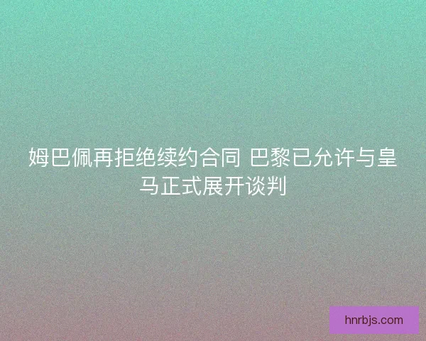 姆巴佩再拒绝续约合同 巴黎已允许与皇马正式展开谈判 姆巴佩再拒绝续约合同 巴黎已允许与皇马正式展开谈判